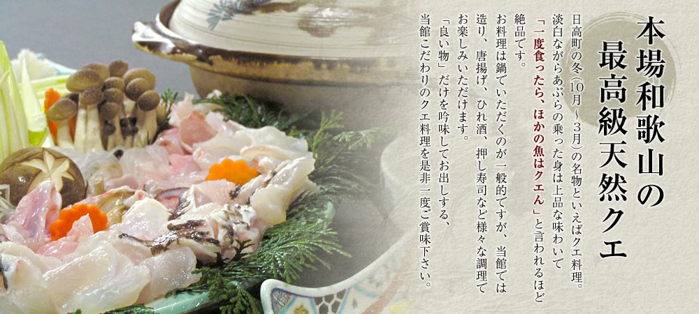 本場和歌山の最高級天然クエ。日高町の冬（10月～3月）の名物といえばクエ料理。淡白ながらあぶらの乗った身は上品な味わいで「一度食ったら、ほかの魚はクエん」と言われるほど絶品です。お料理は鍋でいただくのが一般的ですが、当館では造り、唐揚げ、ひれ酒、押し寿司など様々な調理でお楽しみいただけます。「良い物」だけを吟味してお出しする、当館こだわりのクエ料理を是非一度ご賞味下さい。